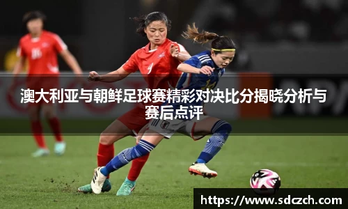 澳大利亚与朝鲜足球赛精彩对决比分揭晓分析与赛后点评